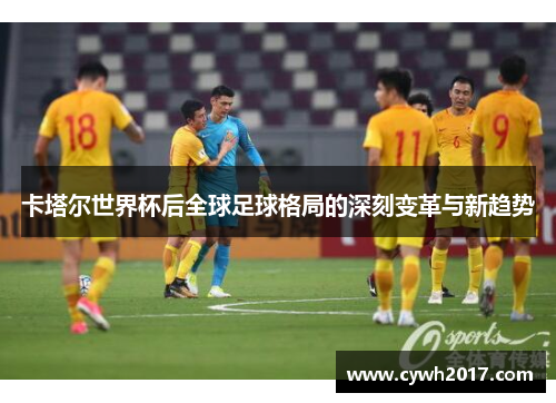卡塔尔世界杯后全球足球格局的深刻变革与新趋势